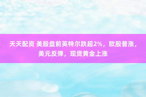 天天配资 美股盘前英特尔跌超2%，欧股普涨，美元反弹，现货黄金上涨