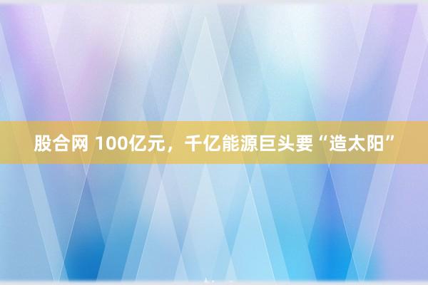 股合网 100亿元，千亿能源巨头要“造太阳”