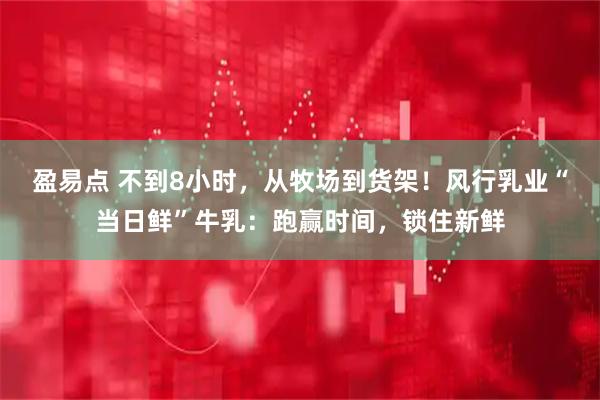 盈易点 不到8小时，从牧场到货架！风行乳业“当日鲜”牛乳：跑赢时间，锁住新鲜