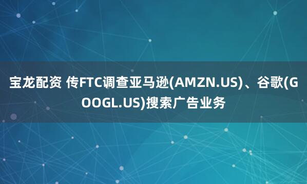 宝龙配资 传FTC调查亚马逊(AMZN.US)、谷歌(GOOGL.US)搜索广告业务