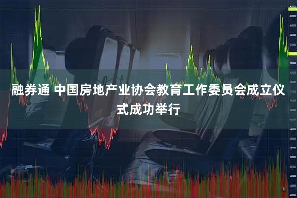 融券通 中国房地产业协会教育工作委员会成立仪式成功举行