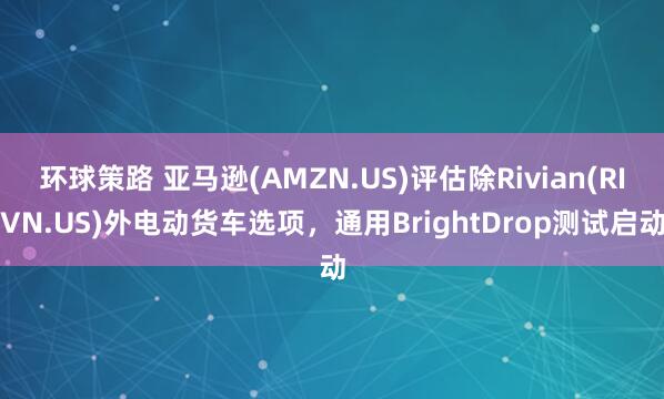 环球策路 亚马逊(AMZN.US)评估除Rivian(RIVN.US)外电动货车选项，通用BrightDrop测试启动