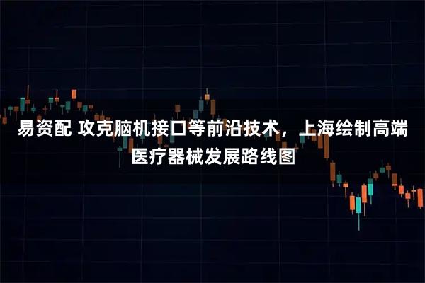 易资配 攻克脑机接口等前沿技术，上海绘制高端医疗器械发展路线图