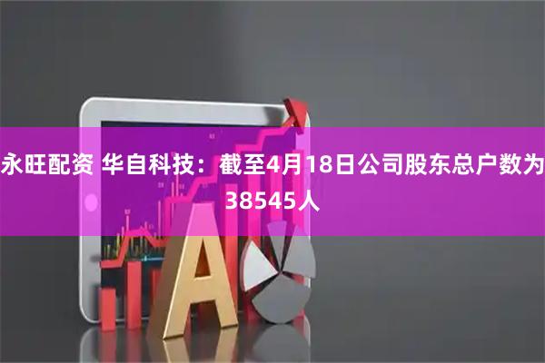 永旺配资 华自科技：截至4月18日公司股东总户数为38545人
