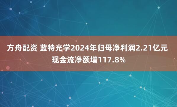 方舟配资 蓝特光学2024年归母净利润2.21亿元 现金流净额增117.8%