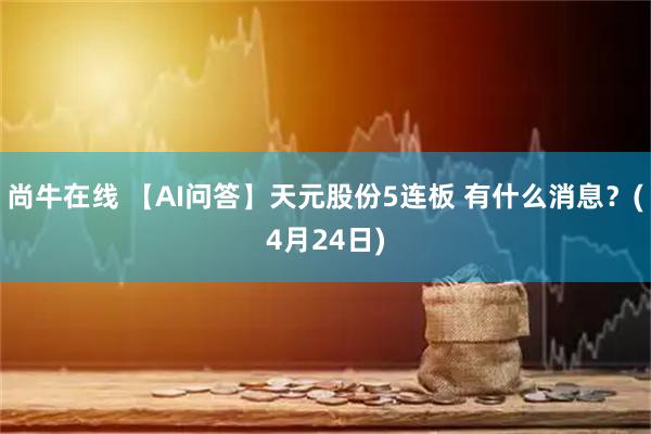 尚牛在线 【AI问答】天元股份5连板 有什么消息？(4月24日)