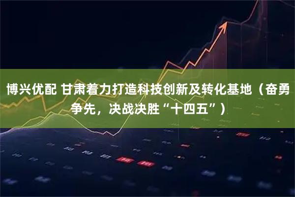 博兴优配 甘肃着力打造科技创新及转化基地（奋勇争先，决战决胜“十四五”）