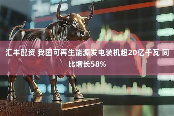 汇丰配资 我国可再生能源发电装机超20亿千瓦 同比增长58%