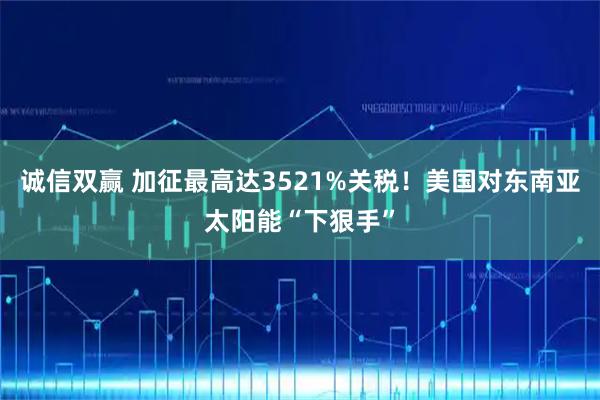 诚信双赢 加征最高达3521%关税！美国对东南亚太阳能“下狠手”