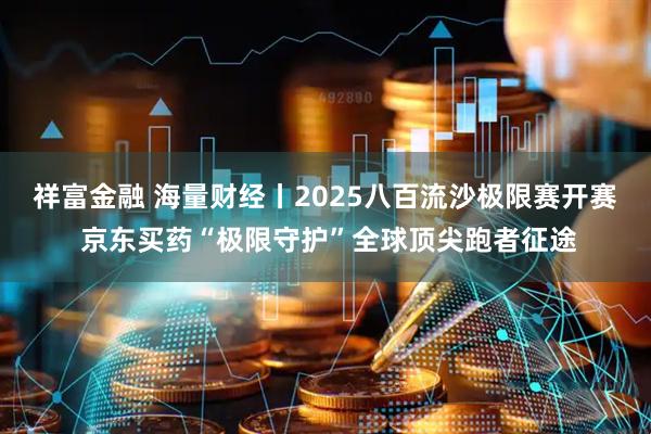 祥富金融 海量财经丨2025八百流沙极限赛开赛 京东买药“极限守护”全球顶尖跑者征途