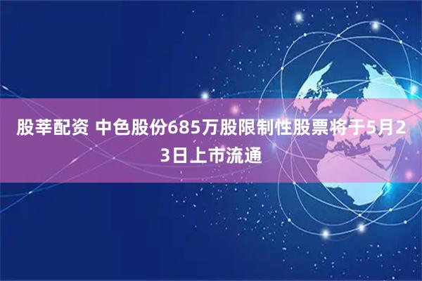 股莘配资 中色股份685万股限制性股票将于5月23日上市流通