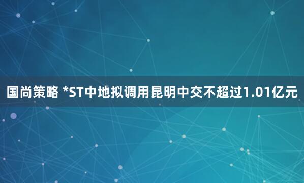 国尚策略 *ST中地拟调用昆明中交不超过1.01亿元