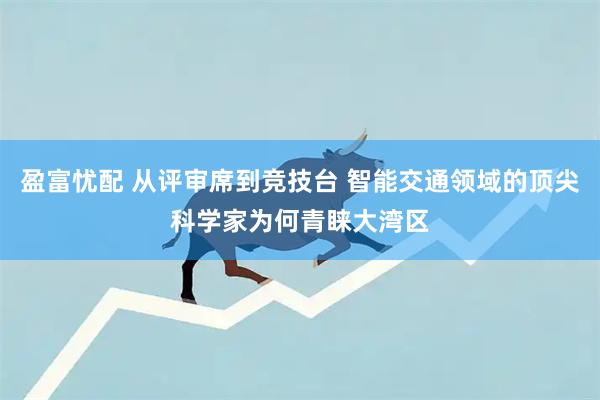 盈富忧配 从评审席到竞技台 智能交通领域的顶尖科学家为何青睐大湾区