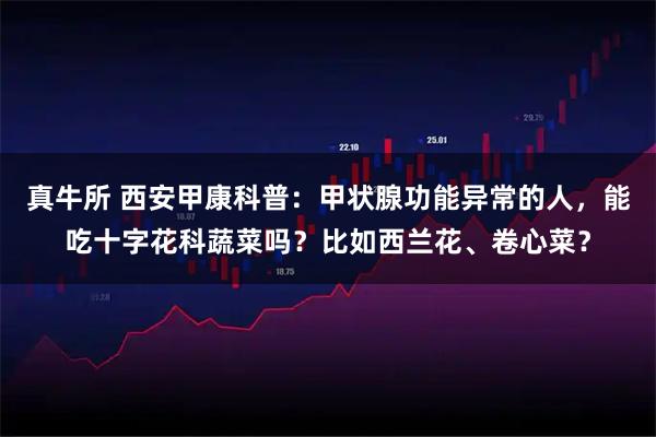 真牛所 西安甲康科普：甲状腺功能异常的人，能吃十字花科蔬菜吗？比如西兰花、卷心菜？