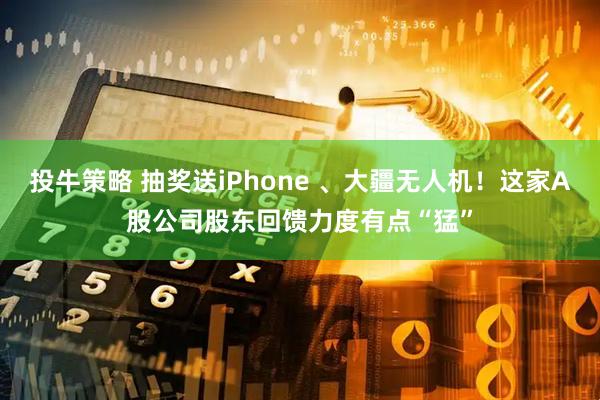 投牛策略 抽奖送iPhone 、大疆无人机！这家A股公司股东回馈力度有点“猛”