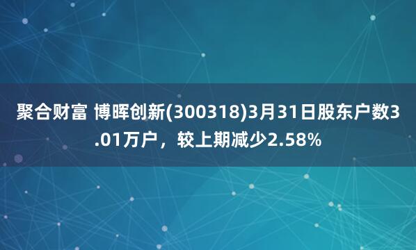 聚合财富 博晖创新(300318)3月31日股东户数3.01万户，较上期减少2.58%