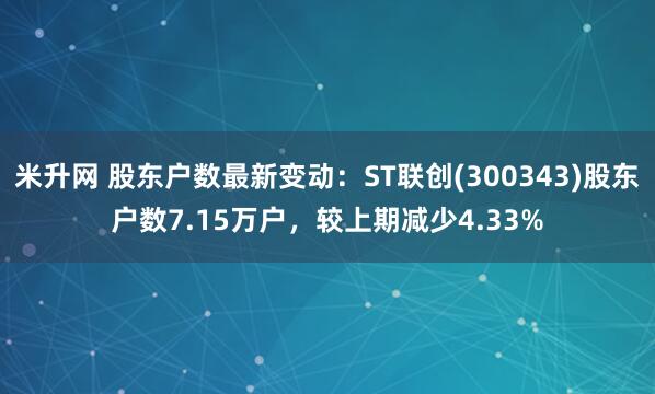 米升网 股东户数最新变动：ST联创(300343)股东户数7.15万户，较上期减少4.33%