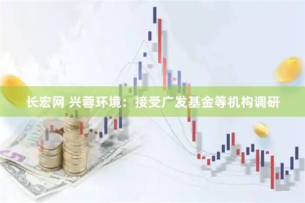 长宏网 兴蓉环境：接受广发基金等机构调研