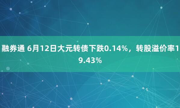融券通 6月12日大元转债下跌0.14%，转股溢价率19.43%