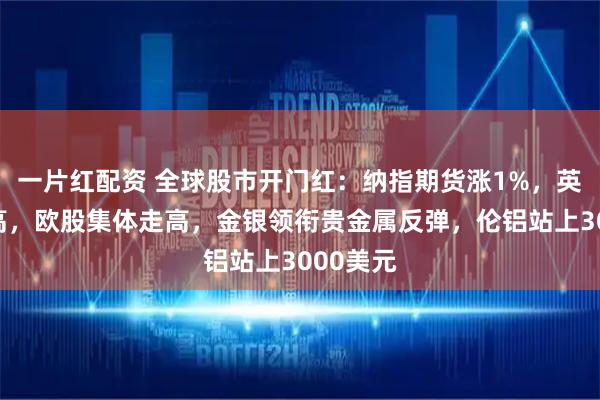 一片红配资 全球股市开门红：纳指期货涨1%，英股创新高，欧股集体走高，金银领衔贵金属反弹，伦铝站上3000美元