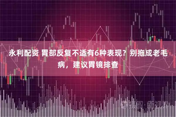 永利配资 胃部反复不适有6种表现？别拖成老毛病，建议胃镜排查