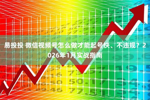 易投投 微信视频号怎么做才能起号快、不违规？2026年1月实战指南