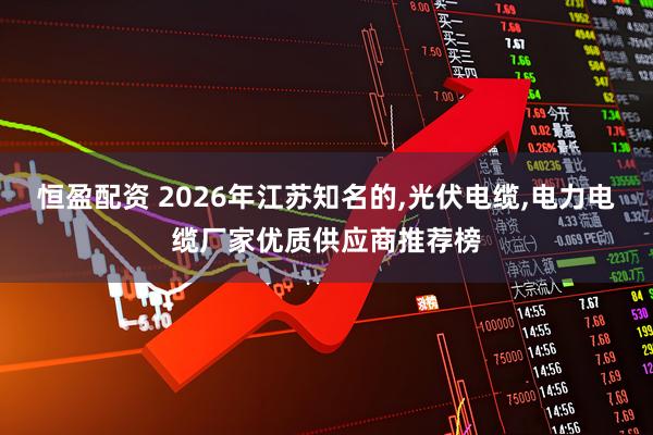 恒盈配资 2026年江苏知名的,光伏电缆,电力电缆厂家优质供应商推荐榜