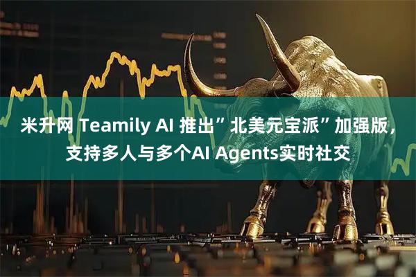米升网 Teamily AI 推出”北美元宝派”加强版，支持多人与多个AI Agents实时社交