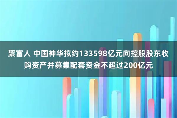 聚富人 中国神华拟约133598亿元向控股股东收购资产并募集配套资金不超过200亿元