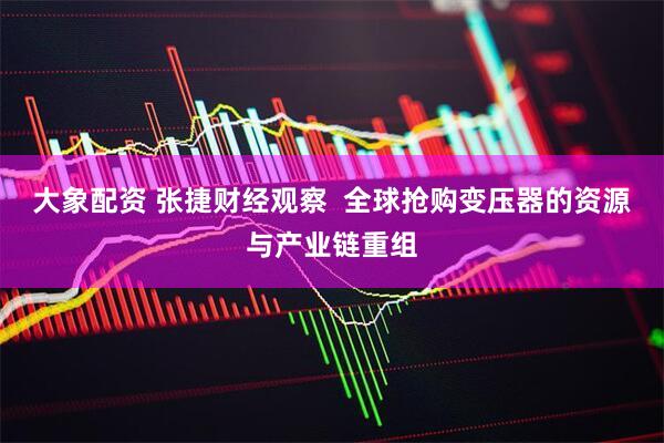 大象配资 张捷财经观察  全球抢购变压器的资源与产业链重组