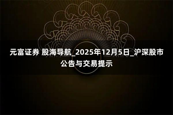 元富证券 股海导航_2025年12月5日_沪深股市公告与交易提示