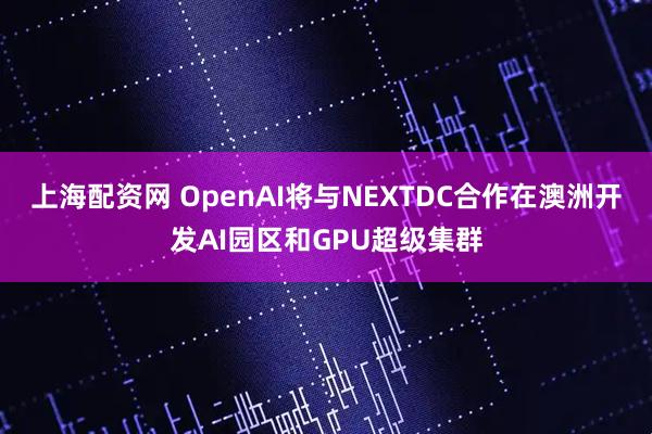 上海配资网 OpenAI将与NEXTDC合作在澳洲开发AI园区和GPU超级集群