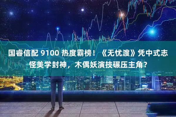 国睿信配 9100 热度霸榜！《无忧渡》凭中式志怪美学封神，木偶妖演技碾压主角？