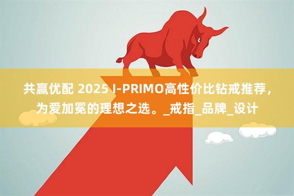 共赢优配 2025 I-PRIMO高性价比钻戒推荐，为爱加冕的理想之选。_戒指_品牌_设计